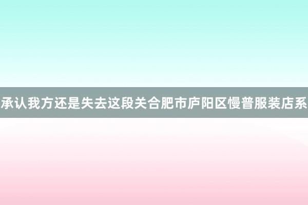 承认我方还是失去这段关合肥市庐阳区慢普服装店系